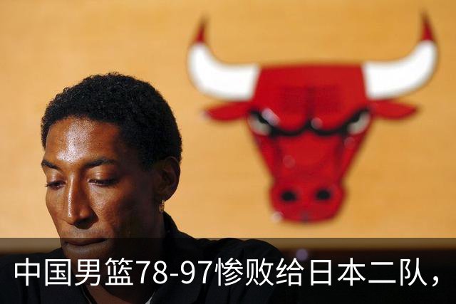 中国男篮78-97惨败给日本二队，两大问题明显，多名媒体人喊话郭士强下课