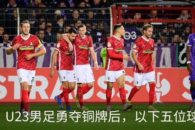 U23男足勇夺铜牌后，以下五位球员，99%被直接提拔成国足核心！